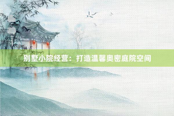 别墅小院经营:打造温馨奥密庭院空间