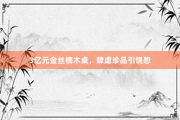 3亿元金丝楠木桌，肆虐珍品引饶恕
